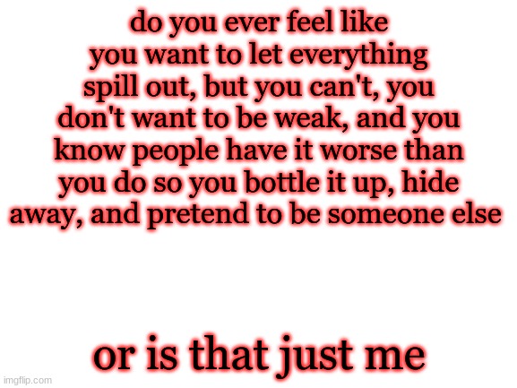 Blank White Template | do you ever feel like you want to let everything spill out, but you can't, you don't want to be weak, and you know people have it worse than you do so you bottle it up, hide away, and pretend to be someone else; or is that just me | image tagged in blank white template | made w/ Imgflip meme maker