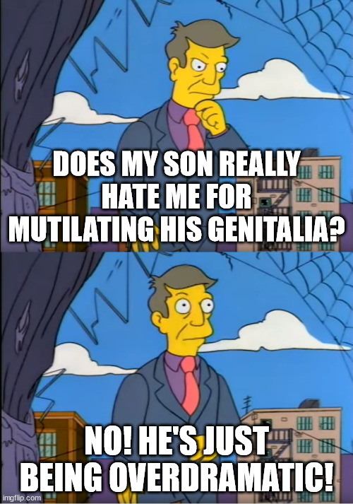 Principal Skinner | DOES MY SON REALLY HATE ME FOR MUTILATING HIS GENITALIA? NO! HE'S JUST BEING OVERDRAMATIC! | image tagged in principal skinner | made w/ Imgflip meme maker