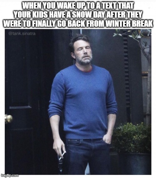Ben affleck smoking | WHEN YOU WAKE UP TO A TEXT THAT YOUR KIDS HAVE A SNOW DAY AFTER THEY WERE TO FINALLY GO BACK FROM WINTER BREAK | image tagged in ben affleck smoking | made w/ Imgflip meme maker