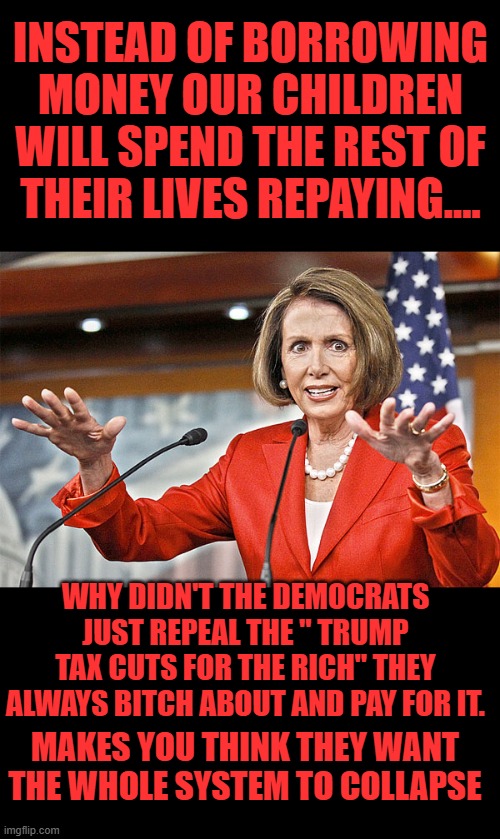 Yep | INSTEAD OF BORROWING MONEY OUR CHILDREN WILL SPEND THE REST OF THEIR LIVES REPAYING.... WHY DIDN'T THE DEMOCRATS JUST REPEAL THE " TRUMP TAX CUTS FOR THE RICH" THEY ALWAYS BITCH ABOUT AND PAY FOR IT. MAKES YOU THINK THEY WANT THE WHOLE SYSTEM TO COLLAPSE | image tagged in nancy pelosi is crazy | made w/ Imgflip meme maker