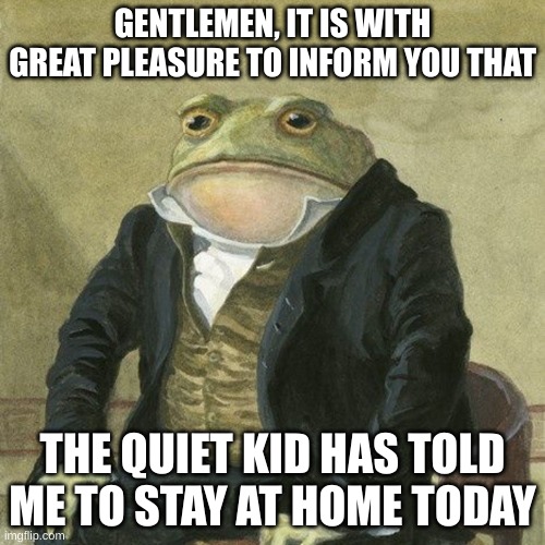 I wonder what he's doing | GENTLEMEN, IT IS WITH GREAT PLEASURE TO INFORM YOU THAT; THE QUIET KID HAS TOLD ME TO STAY AT HOME TODAY | image tagged in gentlemen it is with great pleasure to inform you that,middle school,quiet kid | made w/ Imgflip meme maker