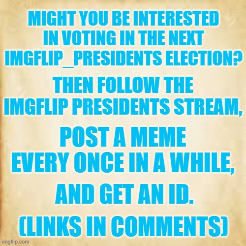 For Your Consideration | MIGHT YOU BE INTERESTED IN VOTING IN THE NEXT IMGFLIP_PRESIDENTS ELECTION? THEN FOLLOW THE IMGFLIP PRESIDENTS STREAM, POST A MEME EVERY ONCE IN A WHILE, AND GET AN ID. (LINKS IN COMMENTS) | image tagged in memes,imgflip,presidents,election,get your id,vote | made w/ Imgflip meme maker