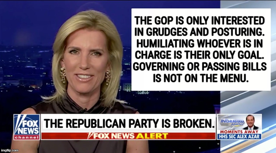 The truth for once. | THE GOP IS ONLY INTERESTED 
IN GRUDGES AND POSTURING. 
HUMILIATING WHOEVER IS IN 
CHARGE IS THEIR ONLY GOAL. 
GOVERNING OR PASSING BILLS 
IS NOT ON THE MENU. THE REPUBLICAN PARTY IS BROKEN. | image tagged in laura ingraham is a blank,republican party,broken | made w/ Imgflip meme maker