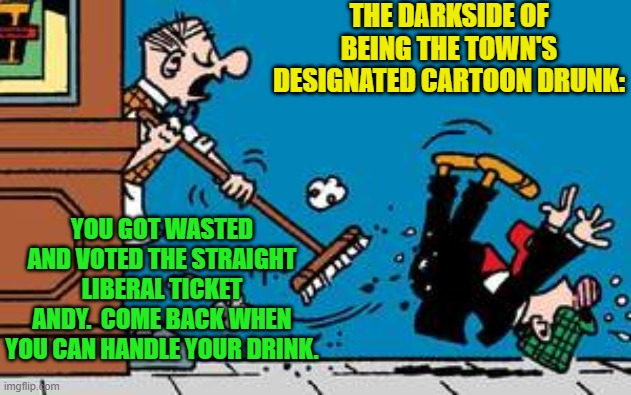 See what you can learn from research? | THE DARKSIDE OF BEING THE TOWN'S DESIGNATED CARTOON DRUNK:; YOU GOT WASTED AND VOTED THE STRAIGHT LIBERAL TICKET ANDY.  COME BACK WHEN YOU CAN HANDLE YOUR DRINK. | image tagged in darkside | made w/ Imgflip meme maker