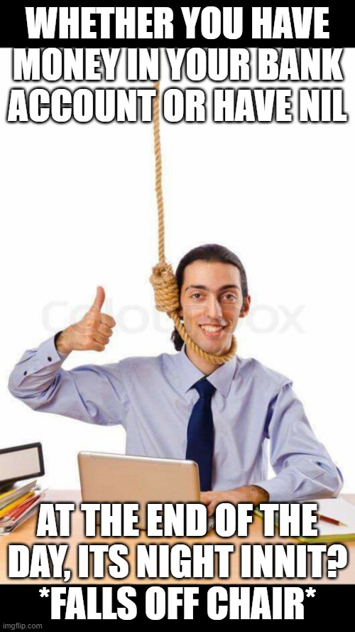 Guy about to suicide with thumbs up on laptop | WHETHER YOU HAVE MONEY IN YOUR BANK ACCOUNT OR HAVE NIL; AT THE END OF THE DAY, ITS NIGHT INNIT?
*FALLS OFF CHAIR* | image tagged in guy about to suicide with thumbs up on laptop | made w/ Imgflip meme maker