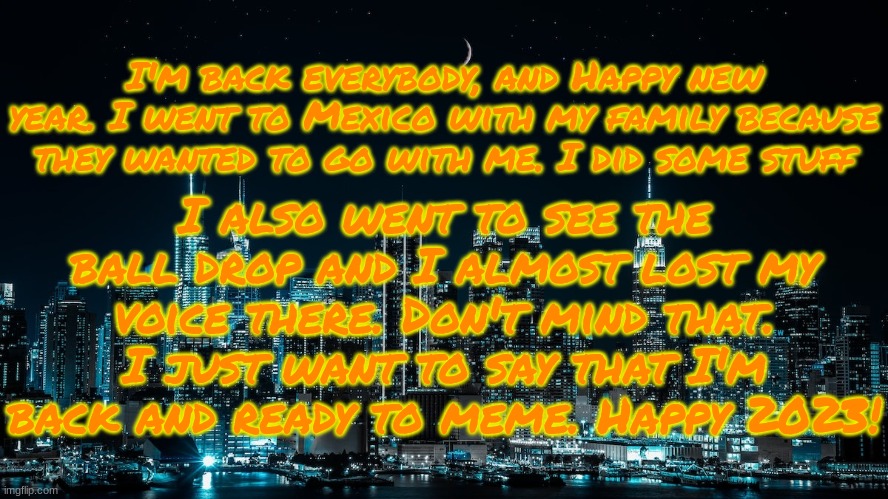 I'm back after 3 YEA- I mean Weeks. | I'm back everybody, and Happy new year. I went to Mexico with my family because they wanted to go with me. I did some stuff; I also went to see the ball drop and I almost lost my voice there. Don't mind that. I just want to say that I'm back and ready to meme. Happy 2023! | image tagged in xprofile talk template | made w/ Imgflip meme maker