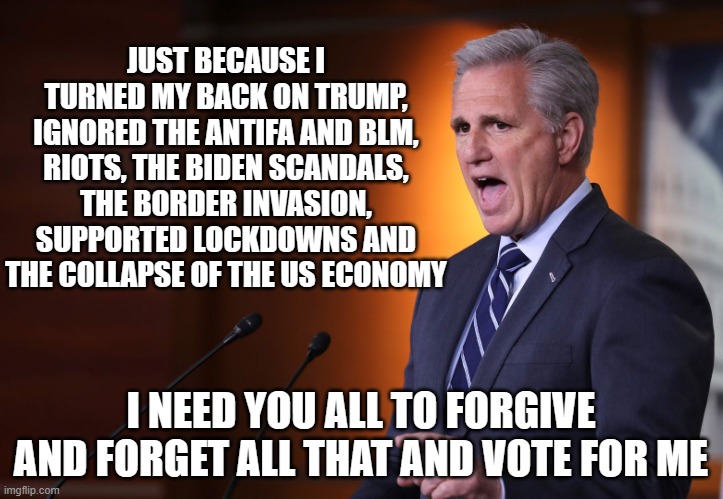 Hard NO! | JUST BECAUSE I TURNED MY BACK ON TRUMP, IGNORED THE ANTIFA AND BLM, RIOTS, THE BIDEN SCANDALS, THE BORDER INVASION, SUPPORTED LOCKDOWNS AND THE COLLAPSE OF THE US ECONOMY; I NEED YOU ALL TO FORGIVE AND FORGET ALL THAT AND VOTE FOR ME | image tagged in kevin mccarthy - professional liar anti-american,hard no,rino,globalist,deep state scum sucking leach | made w/ Imgflip meme maker