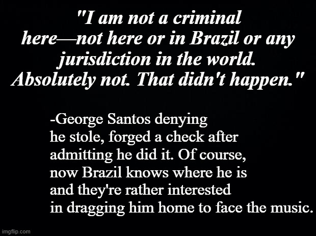 Case re-opened, but will he be extradited? | "I am not a criminal here—not here or in Brazil or any jurisdiction in the world. Absolutely not. That didn't happen."; -George Santos denying he stole, forged a check after admitting he did it. Of course, now Brazil knows where he is and they're rather interested in dragging him home to face the music. | image tagged in liar liar pants on fire,fake people | made w/ Imgflip meme maker