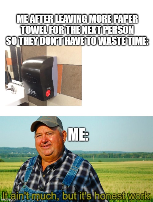 I do this :D | ME AFTER LEAVING MORE PAPER TOWEL FOR THE NEXT PERSON SO THEY DON'T HAVE TO WASTE TIME:; ME: | image tagged in blank white template,it ain't much but it's honest work | made w/ Imgflip meme maker