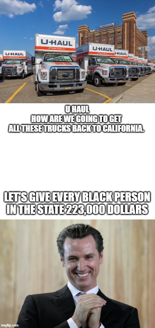 Reparations | U HAUL
HOW ARE WE GOING TO GET 
ALL THESE TRUCKS BACK TO CALIFORNIA. LET'S GIVE EVERY BLACK PERSON IN THE STATE 223,000 DOLLARS | image tagged in meme,california,gavin newsom | made w/ Imgflip meme maker