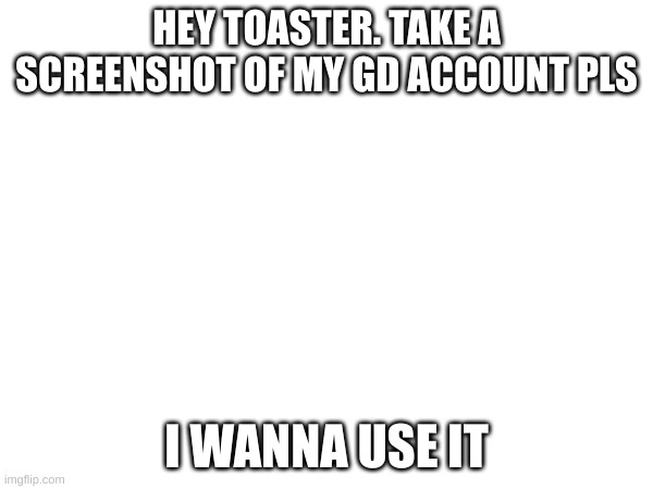 Yes pls do | HEY TOASTER. TAKE A SCREENSHOT OF MY GD ACCOUNT PLS; I WANNA USE IT | image tagged in reeeee | made w/ Imgflip meme maker