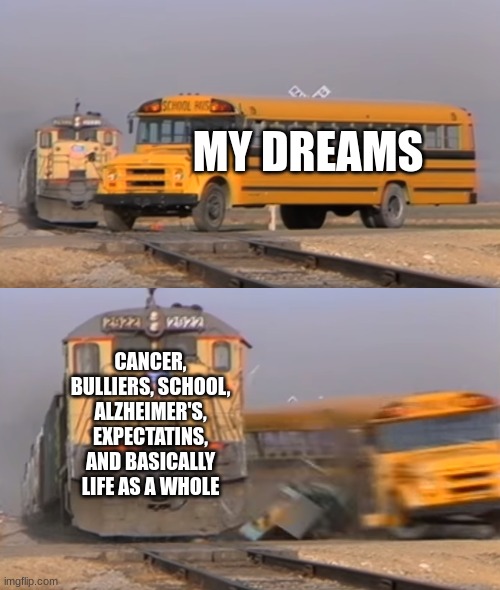 This is life | MY DREAMS; CANCER, BULLIERS, SCHOOL, ALZHEIMER'S, EXPECTATINS, AND BASICALLY LIFE AS A WHOLE | image tagged in a train hitting a school bus | made w/ Imgflip meme maker