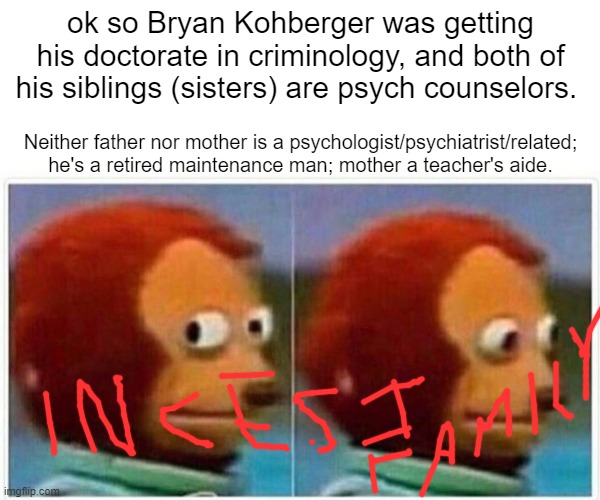 all 3 kids go into mental health? (1 is a part-time actress, too) | ok so Bryan Kohberger was getting his doctorate in criminology, and both of his siblings (sisters) are psych counselors. Neither father nor mother is a psychologist/psychiatrist/related; he's a retired maintenance man; mother a teacher's aide. | image tagged in memes,monkey puppet | made w/ Imgflip meme maker