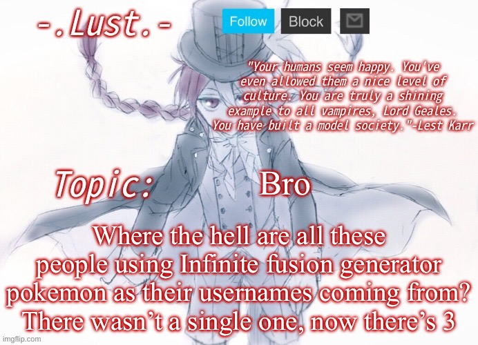 Lust's Lest Karr Template | Bro; Where the hell are all these people using Infinite fusion generator pokemon as their usernames coming from? There wasn’t a single one, now there’s 3 | image tagged in lust's lest karr template | made w/ Imgflip meme maker