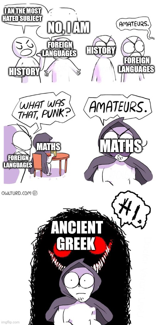 We study from seventh grade to 12th ancient Greek and they ar eso hard and the teachers most of times are strict cuz "it's your  | I AN THE MOST HATED SUBJECT; NO, I AM; FOREIGN LANGUAGES; FOREIGN LANGUAGES; HISTORY; HISTORY; MATHS; FOREIGN LANGUAGES; MATHS; ANCIENT GREEK | image tagged in amateurs 3 0,school,meme,middle school,maths,history | made w/ Imgflip meme maker