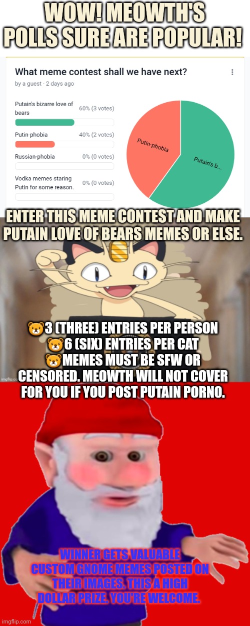 Let's get it on! | WOW! MEOWTH'S POLLS SURE ARE POPULAR! ENTER THIS MEME CONTEST AND MAKE PUTAIN LOVE OF BEARS MEMES OR ELSE. 🐻3 (THREE) ENTRIES PER PERSON
🐻6 (SIX) ENTRIES PER CAT
🐻MEMES MUST BE SFW OR CENSORED. MEOWTH WILL NOT COVER FOR YOU IF YOU POST PUTAIN PORN0. WINNER GETS VALUABLE CUSTOM GNOME MEMES POSTED ON THEIR IMAGES. THIS A HIGH DOLLAR PRIZE. YOU'RE WELCOME. | image tagged in meowth party,gnome,enter meowths,contest | made w/ Imgflip meme maker