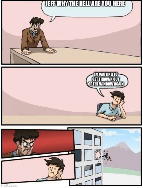 Boardroom Meeting Suggestion Day off | JEFF WHY THE HELL ARE YOU HERE; IM WAITING TO GET THROWN OUT OF THE WINDOW AGAIN | image tagged in boardroom meeting suggestion day off | made w/ Imgflip meme maker
