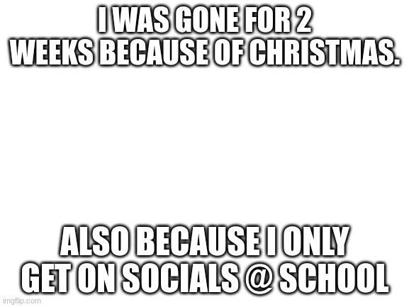 Blank White Template | I WAS GONE FOR 2 WEEKS BECAUSE OF CHRISTMAS. ALSO BECAUSE I ONLY GET ON SOCIALS @ SCHOOL | image tagged in blank white template | made w/ Imgflip meme maker