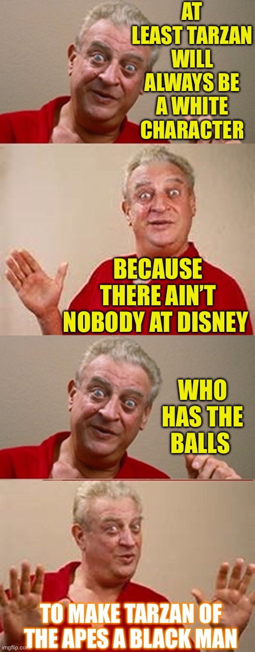 Back in the swing ;-) | AT LEAST TARZAN WILL ALWAYS BE A WHITE CHARACTER; BECAUSE THERE AIN’T NOBODY AT DISNEY; WHO HAS THE BALLS; TO MAKE TARZAN OF THE APES A BLACK MAN | image tagged in bad pun rodney dangerfield,disney,woke,red pill,dark humour | made w/ Imgflip meme maker