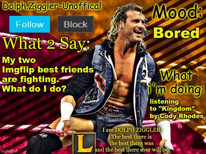 LucotIC's DOLPH ZIGGLER announcement temp (14#) | Bored; My two Imgflip best friends are fighting. What do I do? listening to "Kingdom" by Cody Rhodes | image tagged in lucotic's dolph ziggler announcement temp 14 | made w/ Imgflip meme maker