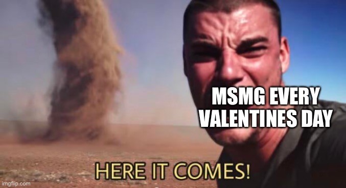 HERE IT COMES! | MSMG EVERY VALENTINES DAY | image tagged in here it comes | made w/ Imgflip meme maker