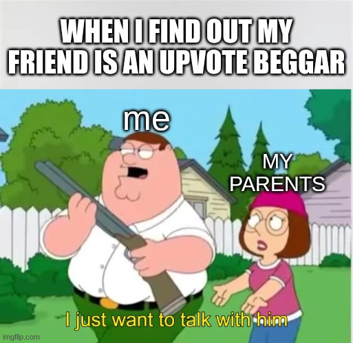i just want to talk with him | WHEN I FIND OUT MY FRIEND IS AN UPVOTE BEGGAR; me; MY PARENTS | image tagged in i just want to talk with him | made w/ Imgflip meme maker