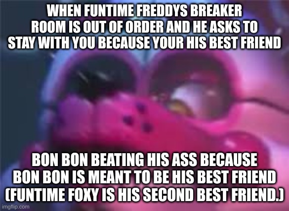 Fnaf | WHEN FUNTIME FREDDYS BREAKER ROOM IS OUT OF ORDER AND HE ASKS TO STAY WITH YOU BECAUSE YOUR HIS BEST FRIEND; BON BON BEATING HIS ASS BECAUSE BON BON IS MEANT TO BE HIS BEST FRIEND (FUNTIME FOXY IS HIS SECOND BEST FRIEND.) | image tagged in fnaf | made w/ Imgflip meme maker