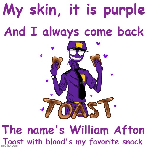 A poem, about ol' Willy Afton, told from his point of view | And I always come back; My skin, it is purple; The name's William Afton; Toast with blood's my favorite snack | image tagged in rhymes,poem,fnaf,william afton,poetry,purple guy | made w/ Imgflip meme maker