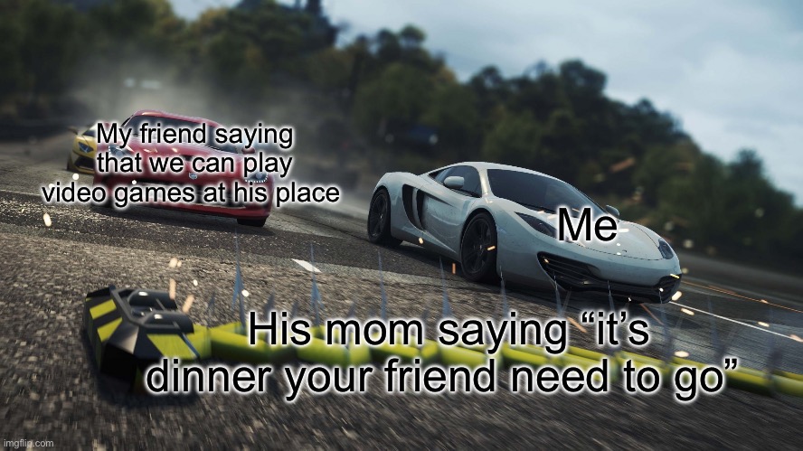 oh my god my fav nfs game has a Template in imgflip | My friend saying that we can play video games at his place; Me; His mom saying “it’s dinner your friend need to go” | image tagged in need for speed most wanted | made w/ Imgflip meme maker