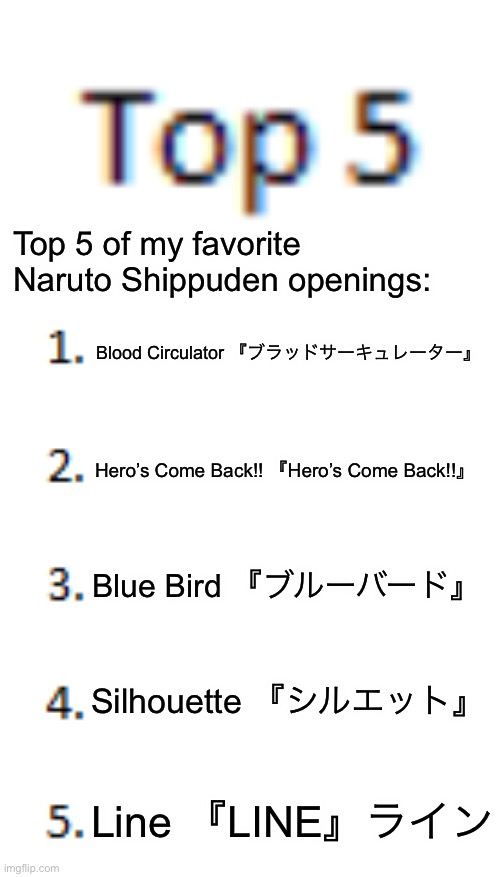 Top five of my favorite Naruto theme songs | Top 5 of my favorite Naruto Shippuden openings:; Blood Circulator 『ブラッドサーキュレーター』; Hero’s Come Back!! 『Hero’s Come Back!!』; Blue Bird 『ブルーバード』; Silhouette 『シルエット』; Line 『LINE』ライン | image tagged in top 5 list,naruto shippuden,naruto theme songs,top 5 | made w/ Imgflip meme maker