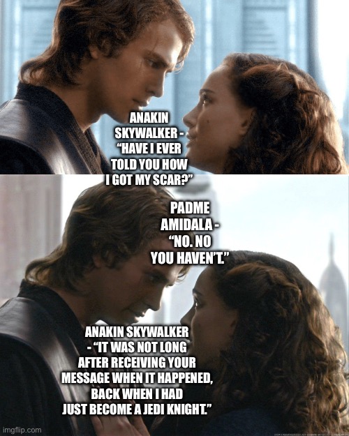 Anakin Skywalker begins to tell his wife Padme Amidala how he got his scar |  ANAKIN SKYWALKER - “HAVE I EVER TOLD YOU HOW I GOT MY SCAR?”; PADME AMIDALA - “NO. NO YOU HAVEN’T.”; ANAKIN SKYWALKER - “IT WAS NOT LONG AFTER RECEIVING YOUR MESSAGE WHEN IT HAPPENED, BACK WHEN I HAD JUST BECOME A JEDI KNIGHT.” | image tagged in anakin skywalker,padme,anakin and padme,funny memes,star wars memes | made w/ Imgflip meme maker