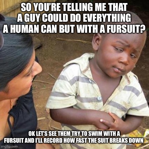 Not primarily against furries but their “limitless” possibilities :thumbs_up: | SO YOU’RE TELLING ME THAT A GUY COULD DO EVERYTHING A HUMAN CAN BUT WITH A FURSUIT? OK LET’S SEE THEM TRY TO SWIM WITH A FURSUIT AND I’LL RECORD HOW FAST THE SUIT BREAKS DOWN | image tagged in memes,third world skeptical kid,remember this isnt anti furry,oh yeah,also,balls | made w/ Imgflip meme maker