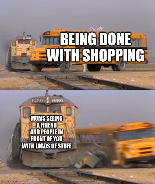 A train hitting a school bus | BEING DONE WITH SHOPPING; MOMS SEEING A FRIEND AND PEOPLE IN FRONT OF YOU WITH LOADS OF STUFF | image tagged in a train hitting a school bus | made w/ Imgflip meme maker
