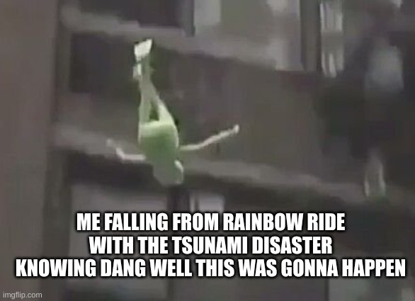 weeeee | ME FALLING FROM RAINBOW RIDE WITH THE TSUNAMI DISASTER KNOWING DANG WELL THIS WAS GONNA HAPPEN | image tagged in weeeee | made w/ Imgflip meme maker