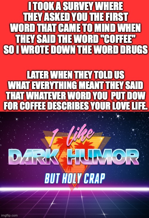 sus | I TOOK A SURVEY WHERE THEY ASKED YOU THE FIRST WORD THAT CAME TO MIND WHEN THEY SAID THE WORD "COFFEE" SO I WROTE DOWN THE WORD DRUGS; LATER WHEN THEY TOLD US WHAT EVERYTHING MEANT THEY SAID THAT WHATEVER WORD YOU  PUT DOW FOR COFFEE DESCRIBES YOUR LOVE LIFE. | image tagged in i like dark humor but holy crap,funny | made w/ Imgflip meme maker