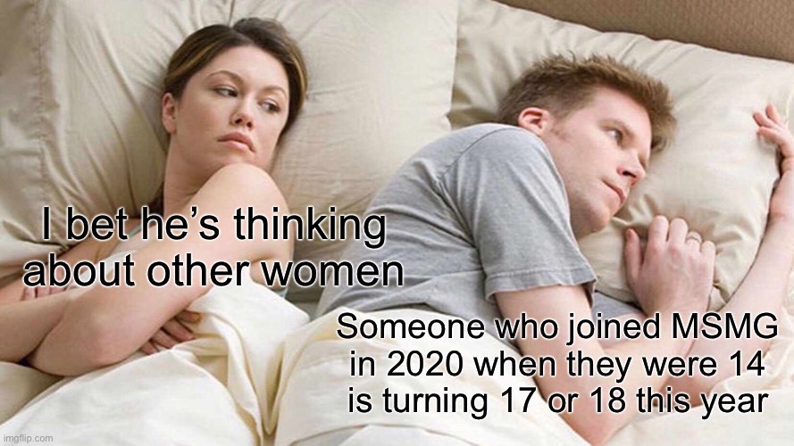 I Bet He's Thinking About Other Women | I bet he’s thinking about other women; Someone who joined MSMG in 2020 when they were 14 is turning 17 or 18 this year | image tagged in memes,i bet he's thinking about other women | made w/ Imgflip meme maker