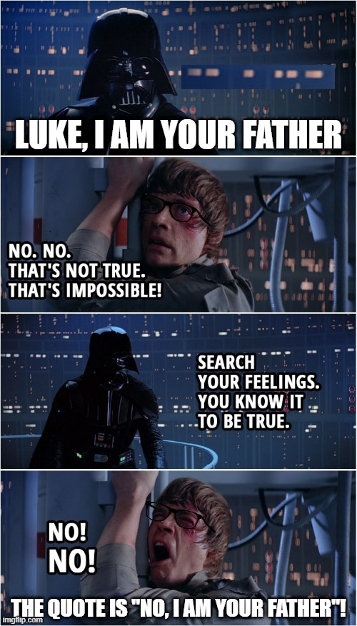 Darth vader misquote | LUKE, I AM YOUR FATHER; THE QUOTE IS "NO, I AM YOUR FATHER"! | image tagged in darth vader luke skywalker | made w/ Imgflip meme maker