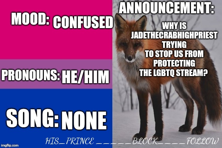 His_prince's announcement template | CONFUSED; WHY IS JADETHECRABHIGHPRIEST TRYING TO STOP US FROM PROTECTING THE LGBTQ STREAM? HE/HIM; NONE | image tagged in his_prince's announcement template | made w/ Imgflip meme maker