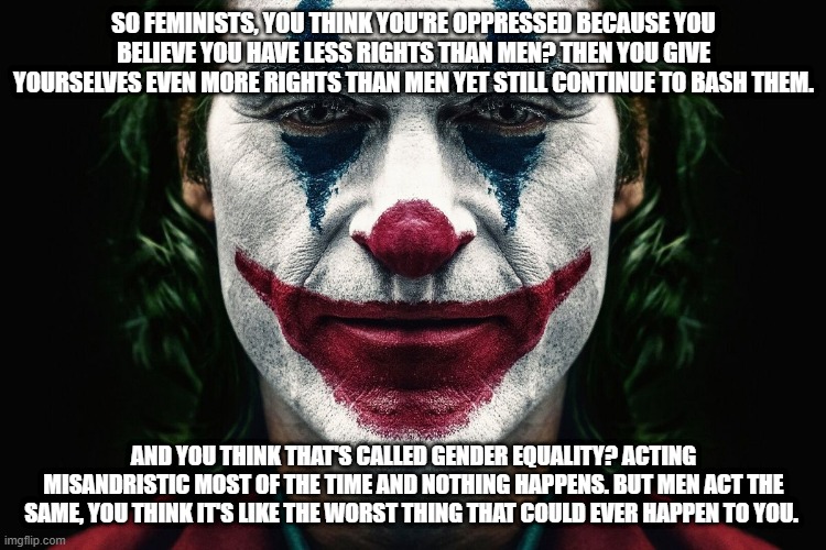 Even June is men's mental health awareness month and it's completely pushed out of the limelight because of pride month. Society | SO FEMINISTS, YOU THINK YOU'RE OPPRESSED BECAUSE YOU BELIEVE YOU HAVE LESS RIGHTS THAN MEN? THEN YOU GIVE YOURSELVES EVEN MORE RIGHTS THAN MEN YET STILL CONTINUE TO BASH THEM. AND YOU THINK THAT'S CALLED GENDER EQUALITY? ACTING MISANDRISTIC MOST OF THE TIME AND NOTHING HAPPENS. BUT MEN ACT THE SAME, YOU THINK IT'S LIKE THE WORST THING THAT COULD EVER HAPPEN TO YOU. | image tagged in we live in a society | made w/ Imgflip meme maker