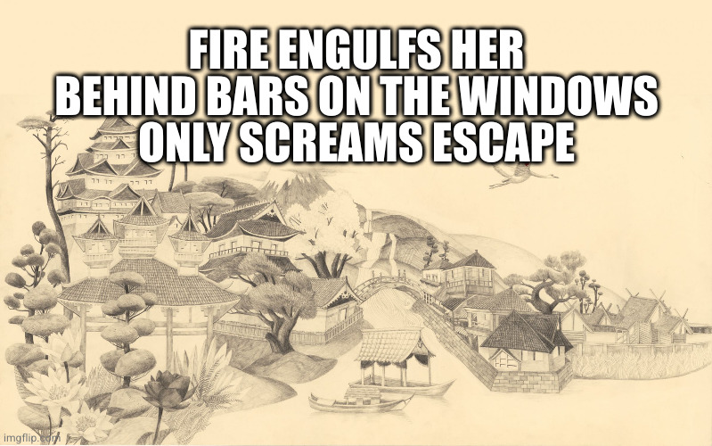 Japanese haiku background  | FIRE ENGULFS HER
BEHIND BARS ON THE WINDOWS
ONLY SCREAMS ESCAPE | image tagged in japanese haiku background | made w/ Imgflip meme maker