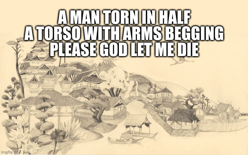 Japanese haiku background  | A MAN TORN IN HALF
A TORSO WITH ARMS BEGGING
PLEASE GOD LET ME DIE | image tagged in japanese haiku background | made w/ Imgflip meme maker