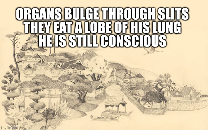 Japanese haiku background  | ORGANS BULGE THROUGH SLITS
THEY EAT A LOBE OF HIS LUNG
HE IS STILL CONSCIOUS | image tagged in japanese haiku background | made w/ Imgflip meme maker