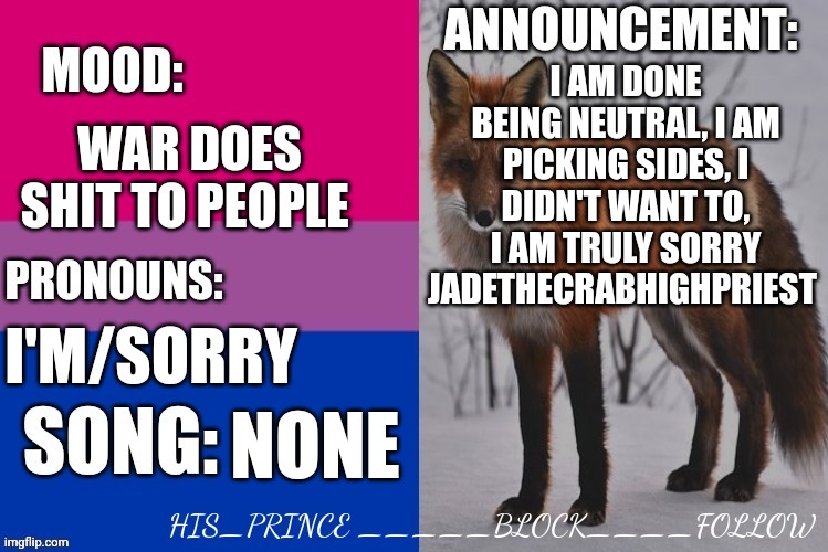 I am taking a side | I AM DONE BEING NEUTRAL, I AM PICKING SIDES, I DIDN'T WANT TO, I AM TRULY SORRY JADETHECRABHIGHPRIEST; WAR DOES SHIT TO PEOPLE; I'M/SORRY; NONE | image tagged in his_prince's announcement template | made w/ Imgflip meme maker