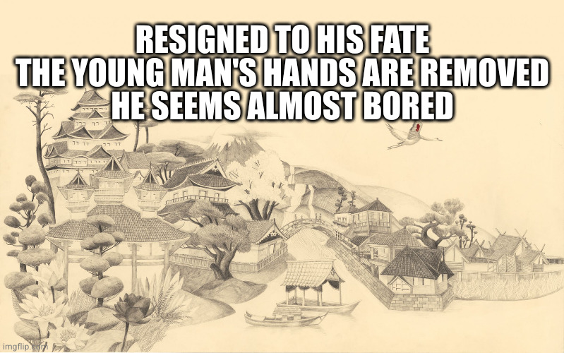 Japanese haiku background  | RESIGNED TO HIS FATE
THE YOUNG MAN'S HANDS ARE REMOVED
HE SEEMS ALMOST BORED | image tagged in japanese haiku background | made w/ Imgflip meme maker