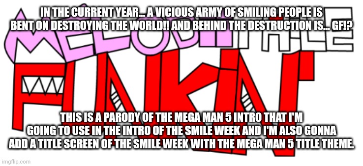 The Smile week intro (Mega Man 5 intro) | IN THE CURRENT YEAR... A VICIOUS ARMY OF SMILING PEOPLE IS BENT ON DESTROYING THE WORLD!! AND BEHIND THE DESTRUCTION IS... GF!? THIS IS A PARODY OF THE MEGA MAN 5 INTRO THAT I'M GOING TO USE IN THE INTRO OF THE SMILE WEEK AND I'M ALSO GONNA ADD A TITLE SCREEN OF THE SMILE WEEK WITH THE MEGA MAN 5 TITLE THEME. | image tagged in melodiitale funkin' | made w/ Imgflip meme maker
