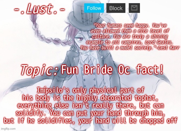 Imípsilo is greek for tophat | Fun Bride Oc fact! Imípsilo's only physical part of his body is the highly decorated tophat, everything else isn't really there, but can solidify. You can put your hand through him, but if he solidifies, your hand will be chopped off | image tagged in lust's lest karr template | made w/ Imgflip meme maker