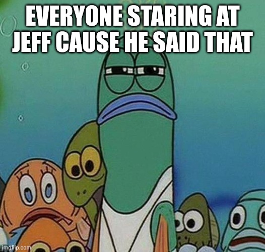SpongeBob | EVERYONE STARING AT JEFF CAUSE HE SAID THAT | image tagged in spongebob | made w/ Imgflip meme maker