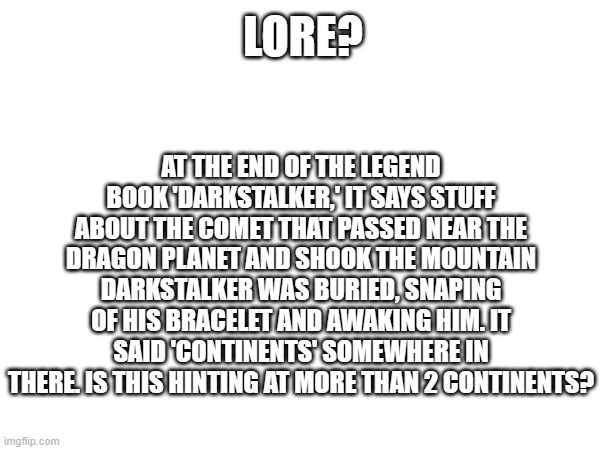 Just a theory I have | LORE? AT THE END OF THE LEGEND BOOK 'DARKSTALKER,' IT SAYS STUFF ABOUT THE COMET THAT PASSED NEAR THE DRAGON PLANET AND SHOOK THE MOUNTAIN DARKSTALKER WAS BURIED, SNAPING OF HIS BRACELET AND AWAKING HIM. IT SAID 'CONTINENTS' SOMEWHERE IN THERE. IS THIS HINTING AT MORE THAN 2 CONTINENTS? | image tagged in wof,lore,huh | made w/ Imgflip meme maker