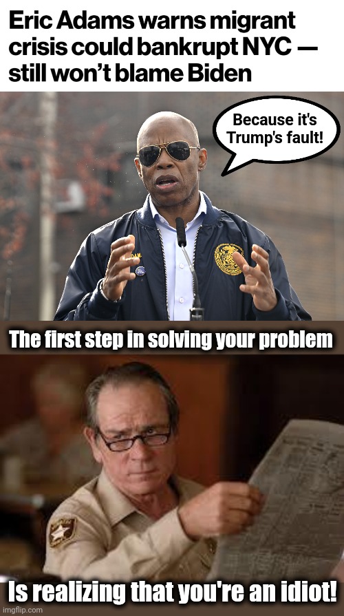 This problem will never be solved, and will only get worse, with these mental midgets in charge! | Because it's
Trump's fault! The first step in solving your problem; Is realizing that you're an idiot! | image tagged in no country for old men tommy lee jones,memes,migrants,new york city,democrats,joe biden | made w/ Imgflip meme maker