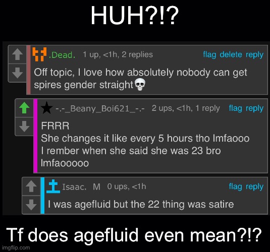 You were WHAT?!? | HUH?!? Tf does agefluid even mean?!? | image tagged in black background | made w/ Imgflip meme maker
